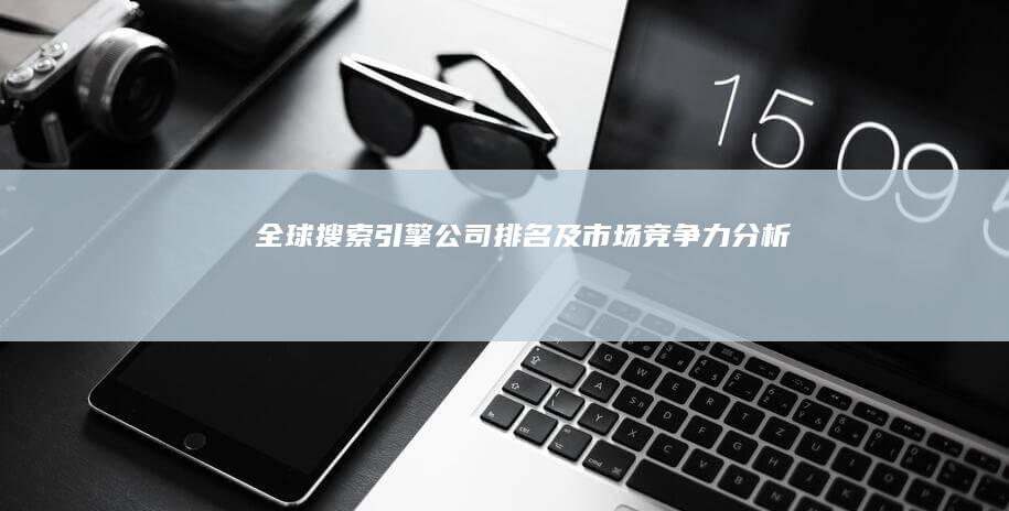 全球搜索引擎公司排名及市场竞争力分析